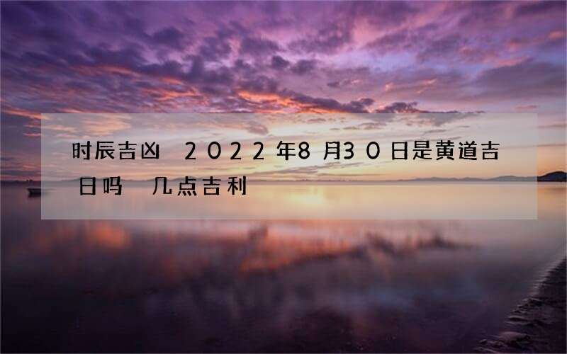 时辰吉凶 2022年8月30日是黄道吉日吗 几点吉利